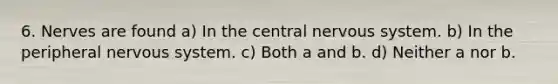 6. Nerves are found a) In the central nervous system. b) In the peripheral nervous system. c) Both a and b. d) Neither a nor b.