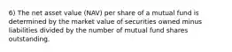 6) The net asset value (NAV) per share of a mutual fund is determined by the market value of securities owned minus liabilities divided by the number of mutual fund shares outstanding.