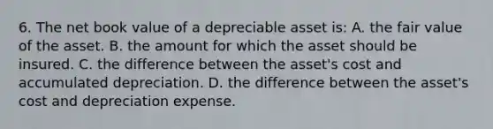 6. The net book value of a depreciable asset is: A. the fair value of the asset. B. the amount for which the asset should be insured. C. the difference between the asset's cost and accumulated depreciation. D. the difference between the asset's cost and depreciation expense.