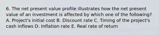 6. The net present value profile illustrates how the net present value of an investment is affected by which one of the following? A. Project's initial cost B. Discount rate C. Timing of the project's cash inflows D. Inflation rate E. Real rate of return