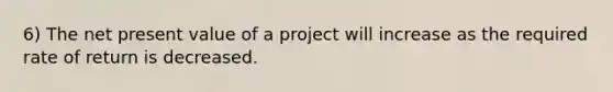 6) The net present value of a project will increase as the required rate of return is decreased.