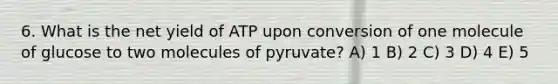 6. What is the net yield of ATP upon conversion of one molecule of glucose to two molecules of pyruvate? A) 1 B) 2 C) 3 D) 4 E) 5