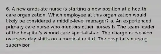 6. A new graduate nurse is starting a new position at a health care organization. Which employee at this organization would likely be considered a middle-level manager? a. An experienced primary care nurse who mentors other nurses b. The team leader of the hospital's wound care specialists c. The charge nurse who oversees day shifts on a medical unit d. The hospital's nursing supervisor