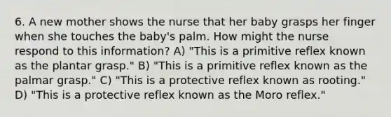 6. A new mother shows the nurse that her baby grasps her finger when she touches the baby's palm. How might the nurse respond to this information? A) "This is a primitive reflex known as the plantar grasp." B) "This is a primitive reflex known as the palmar grasp." C) "This is a protective reflex known as rooting." D) "This is a protective reflex known as the Moro reflex."