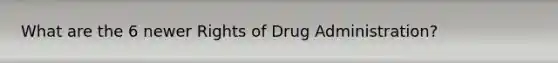 What are the 6 newer Rights of Drug Administration?