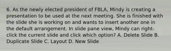 6. As the newly elected president of FBLA, Mindy is creating a presentation to be used at the next meeting. She is finished with the slide she is working on and wants to insert another one in the default arrangement. In slide pane view, Mindy can right-click the current slide and click which option? A. Delete Slide B. Duplicate Slide C. Layout D. New Slide