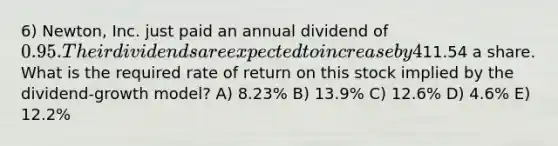 6) Newton, Inc. just paid an annual dividend of 0.95. Their dividends are expected to increase by 4% annually. Newton Company stock is selling for11.54 a share. What is the required rate of return on this stock implied by the dividend-growth model? A) 8.23% B) 13.9% C) 12.6% D) 4.6% E) 12.2%