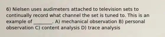 6) Nielsen uses audimeters attached to television sets to continually record what channel the set is tuned to. This is an example of ________. A) mechanical observation B) personal observation C) content analysis D) trace analysis