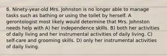 6. Ninety-year-old Mrs. Johnston is no longer able to manage tasks such as bathing or using the toilet by herself. A gerontologist most likely would determine that Mrs. Johnston needs help with A) her independence skills. B) both her activities of daily living and her instrumental activities of daily living. C) self-care and grooming skills. D) only her instrumental activities of daily living.