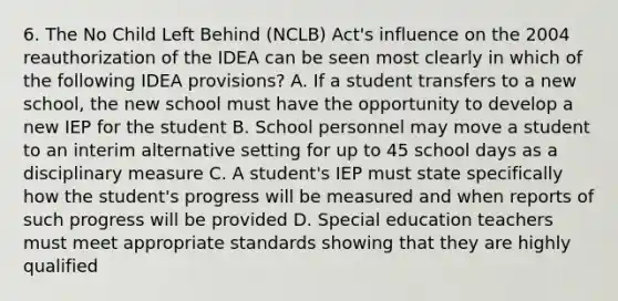 6. The No Child Left Behind (NCLB) Act's influence on the 2004 reauthorization of the IDEA can be seen most clearly in which of the following IDEA provisions? A. If a student transfers to a new school, the new school must have the opportunity to develop a new IEP for the student B. School personnel may move a student to an interim alternative setting for up to 45 school days as a disciplinary measure C. A student's IEP must state specifically how the student's progress will be measured and when reports of such progress will be provided D. Special education teachers must meet appropriate standards showing that they are highly qualified