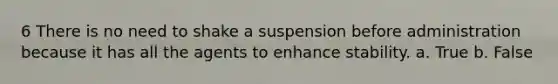 6 There is no need to shake a suspension before administration because it has all the agents to enhance stability. a. True b. False