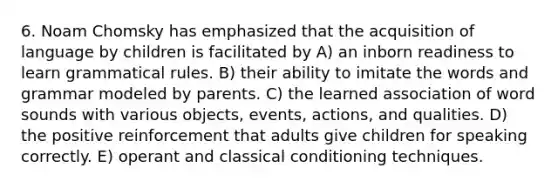 6. Noam Chomsky has emphasized that the acquisition of language by children is facilitated by A) an inborn readiness to learn grammatical rules. B) their ability to imitate the words and grammar modeled by parents. C) the learned association of word sounds with various objects, events, actions, and qualities. D) the positive reinforcement that adults give children for speaking correctly. E) operant and classical conditioning techniques.