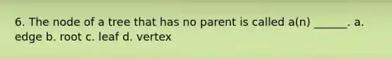 6. The node of a tree that has no parent is called a(n) ______. a. edge b. root c. leaf d. vertex