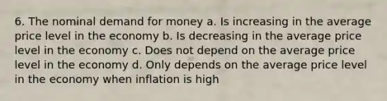 6. The nominal demand for money a. Is increasing in the average price level in the economy b. Is decreasing in the average price level in the economy c. Does not depend on the average price level in the economy d. Only depends on the average price level in the economy when inflation is high