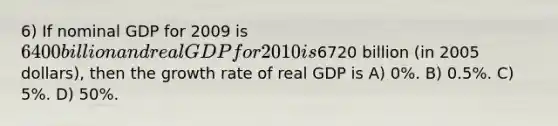 6) If nominal GDP for 2009 is 6400 billion and real GDP for 2010 is6720 billion (in 2005 dollars), then the growth rate of real GDP is A) 0%. B) 0.5%. C) 5%. D) 50%.