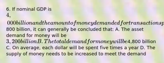 6. If nominal GDP is 4,000 billion and the amount of money demanded for transactions purposes is800 billion, it can generally be concluded that: A. The asset demand for money will be 3,200 billion B. The total demand for money will be4,800 billion C. On average, each dollar will be spent five times a year D. The supply of money needs to be increased to meet the demand