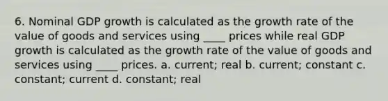 6. Nominal GDP growth is calculated as the growth rate of the value of goods and services using ____ prices while real GDP growth is calculated as the growth rate of the value of goods and services using ____ prices. a. current; real b. current; constant c. constant; current d. constant; real