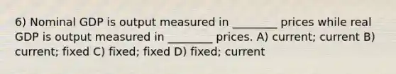 6) Nominal GDP is output measured in ________ prices while real GDP is output measured in ________ prices. A) current; current B) current; fixed C) fixed; fixed D) fixed; current