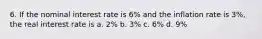 6. If the nominal interest rate is 6% and the inflation rate is 3%, the real interest rate is a. 2% b. 3% c. 6% d. 9%