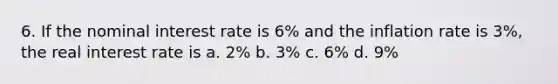 6. If the nominal interest rate is 6% and the inflation rate is 3%, the real interest rate is a. 2% b. 3% c. 6% d. 9%