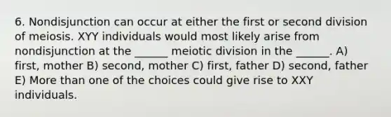 6. Nondisjunction can occur at either the first or second division of meiosis. XYY individuals would most likely arise from nondisjunction at the ______ meiotic division in the ______. A) first, mother B) second, mother C) first, father D) second, father E) <a href='https://www.questionai.com/knowledge/keWHlEPx42-more-than' class='anchor-knowledge'>more than</a> one of the choices could give rise to XXY individuals.