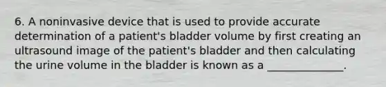 6. A noninvasive device that is used to provide accurate determination of a patient's bladder volume by first creating an ultrasound image of the patient's bladder and then calculating the urine volume in the bladder is known as a ______________.