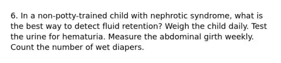 6. In a non-potty-trained child with nephrotic syndrome, what is the best way to detect fluid retention? Weigh the child daily. Test the urine for hematuria. Measure the abdominal girth weekly. Count the number of wet diapers.