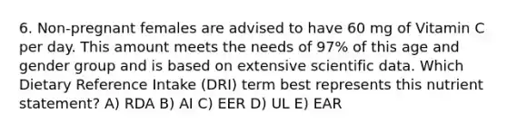 6. Non-pregnant females are advised to have 60 mg of Vitamin C per day. This amount meets the needs of 97% of this age and gender group and is based on extensive scientific data. Which Dietary Reference Intake (DRI) term best represents this nutrient statement? A) RDA B) AI C) EER D) UL E) EAR