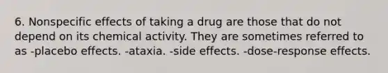 6. Nonspecific effects of taking a drug are those that do not depend on its chemical activity. They are sometimes referred to as -placebo effects. -ataxia. -side effects. -dose-response effects.