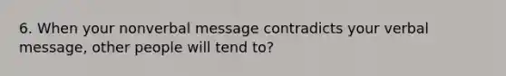 6. When your nonverbal message contradicts your verbal message, other people will tend to?