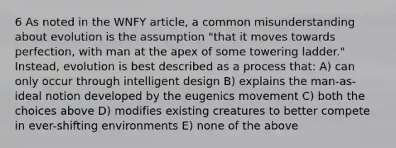 6 As noted in the WNFY article, a common misunderstanding about evolution is the assumption "that it moves towards perfection, with man at the apex of some towering ladder." Instead, evolution is best described as a process that: A) can only occur through intelligent design B) explains the man-as-ideal notion developed by the eugenics movement C) both the choices above D) modifies existing creatures to better compete in ever-shifting environments E) none of the above