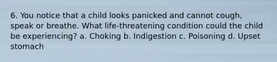 6. You notice that a child looks panicked and cannot cough, speak or breathe. What life-threatening condition could the child be experiencing? a. Choking b. Indigestion c. Poisoning d. Upset stomach