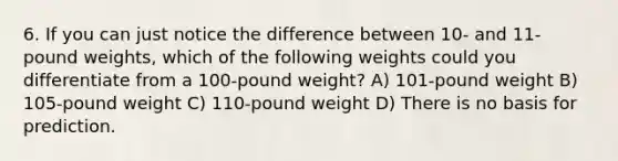 6. If you can just notice the difference between 10- and 11-pound weights, which of the following weights could you differentiate from a 100-pound weight? A) 101-pound weight B) 105-pound weight C) 110-pound weight D) There is no basis for prediction.