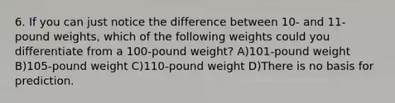 6. If you can just notice the difference between 10- and 11-pound weights, which of the following weights could you differentiate from a 100-pound weight? A)101-pound weight B)105-pound weight C)110-pound weight D)There is no basis for prediction.