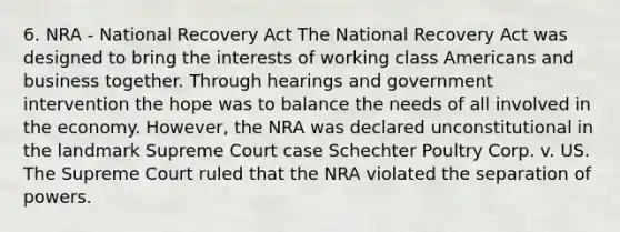 6. NRA - National Recovery Act The National Recovery Act was designed to bring the interests of working class Americans and business together. Through hearings and government intervention the hope was to balance the needs of all involved in the economy. However, the NRA was declared unconstitutional in the landmark Supreme Court case Schechter Poultry Corp. v. US. The Supreme Court ruled that the NRA violated the separation of powers.