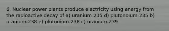 6. Nuclear power plants produce electricity using energy from the radioactive decay of a) uranium-235 d) plutonoium-235 b) uranium-238 e) plutonium-238 c) uranium-239