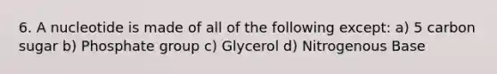 6. A nucleotide is made of all of the following except: a) 5 carbon sugar b) Phosphate group c) Glycerol d) Nitrogenous Base