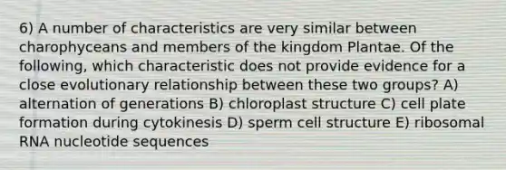 6) A number of characteristics are very similar between charophyceans and members of the kingdom Plantae. Of the following, which characteristic does not provide evidence for a close evolutionary relationship between these two groups? A) alternation of generations B) chloroplast structure C) cell plate formation during cytokinesis D) sperm cell structure E) ribosomal RNA nucleotide sequences