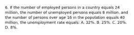 6. If the number of employed persons in a country equals 24 million, the number of unemployed persons equals 8 million, and the number of persons over age 16 in the population equals 40 million, the unemployment rate equals: A. 32%. B. 25%. C. 20%. D. 8%.