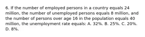 6. If the number of employed persons in a country equals 24 million, the number of unemployed persons equals 8 million, and the number of persons over age 16 in the population equals 40 million, the <a href='https://www.questionai.com/knowledge/kh7PJ5HsOk-unemployment-rate' class='anchor-knowledge'>unemployment rate</a> equals: A. 32%. B. 25%. C. 20%. D. 8%.