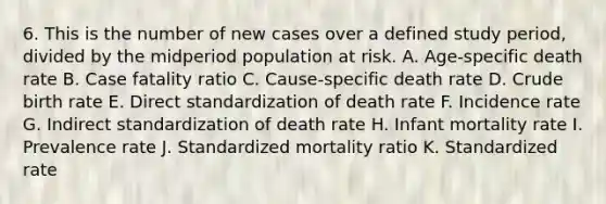 6. This is the number of new cases over a defined study period, divided by the midperiod population at risk. A. Age-specific death rate B. Case fatality ratio C. Cause-specific death rate D. Crude birth rate E. Direct standardization of death rate F. Incidence rate G. Indirect standardization of death rate H. Infant mortality rate I. Prevalence rate J. Standardized mortality ratio K. Standardized rate