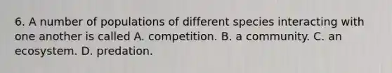 6. A number of populations of different species interacting with one another is called A. competition. B. a community. C. an ecosystem. D. predation.