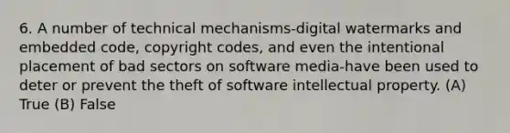 6. A number of technical mechanisms-digital watermarks and embedded code, copyright codes, and even the intentional placement of bad sectors on software media-have been used to deter or prevent the theft of software intellectual property. (A) True (B) False