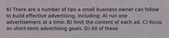 6) There are a number of tips a small business owner can follow to build effective advertising, including: A) run one advertisement at a time. B) limit the content of each ad. C) focus on short-term advertising goals. D) All of these