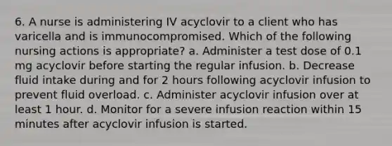 6. A nurse is administering IV acyclovir to a client who has varicella and is immunocompromised. Which of the following nursing actions is appropriate? a. Administer a test dose of 0.1 mg acyclovir before starting the regular infusion. b. Decrease fluid intake during and for 2 hours following acyclovir infusion to prevent fluid overload. c. Administer acyclovir infusion over at least 1 hour. d. Monitor for a severe infusion reaction within 15 minutes after acyclovir infusion is started.