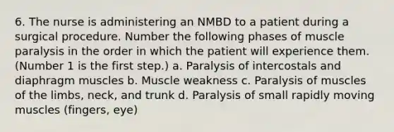 6. The nurse is administering an NMBD to a patient during a surgical procedure. Number the following phases of muscle paralysis in the order in which the patient will experience them. (Number 1 is the first step.) a. Paralysis of intercostals and diaphragm muscles b. Muscle weakness c. Paralysis of muscles of the limbs, neck, and trunk d. Paralysis of small rapidly moving muscles (fingers, eye)