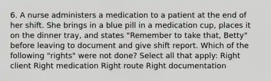 6. A nurse administers a medication to a patient at the end of her shift. She brings in a blue pill in a medication cup, places it on the dinner tray, and states "Remember to take that, Betty" before leaving to document and give shift report. Which of the following "rights" were not done? Select all that apply: Right client Right medication Right route Right documentation