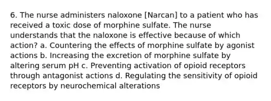 6. The nurse administers naloxone [Narcan] to a patient who has received a toxic dose of morphine sulfate. The nurse understands that the naloxone is effective because of which action? a. Countering the effects of morphine sulfate by agonist actions b. Increasing the excretion of morphine sulfate by altering serum pH c. Preventing activation of opioid receptors through antagonist actions d. Regulating the sensitivity of opioid receptors by neurochemical alterations