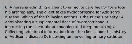 6. A nurse is admitting a client to an acute care facility for a total hip arthroplasty. The client takes hydrocortisone for Addison's disease. Which of the following actions is the nurse's priority? A. Administering a supplemental dose of hydrocortisone B. Instructing the client about coughing and deep breathing C. Collecting additional information from the client about his history of Addison's disease D. Inserting an indwelling urinary catheter