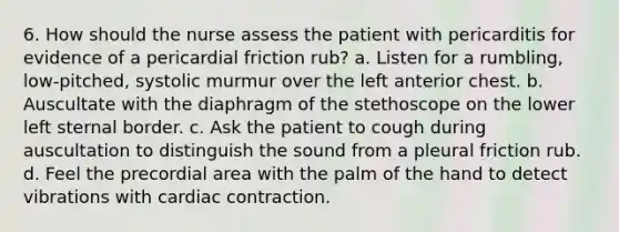 6. How should the nurse assess the patient with pericarditis for evidence of a pericardial friction rub? a. Listen for a rumbling, low-pitched, systolic murmur over the left anterior chest. b. Auscultate with the diaphragm of the stethoscope on the lower left sternal border. c. Ask the patient to cough during auscultation to distinguish the sound from a pleural friction rub. d. Feel the precordial area with the palm of the hand to detect vibrations with cardiac contraction.